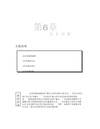 第6章
                   文 本 对 象

主要内容


    文本对象的属性

    文本对象的方法

    文本对象的事件

    文本区域对象




       文本对象是接收用户输入文本信息的主要方式     若在文本对
本   象中显示用户的输入   可以将用户输入的文本信息提交给服务器处
章   理 一般来说使用单行文本框作为用户输入   可以通过预测用户可
导   能输入的字符数来设置文本对象框的大小   并且都以左对齐方式默
读   认在文本对象中显示用户提交的信息   当然 如果用户需要提交多
    行文本 那么应该使用多行文本区域对象
 