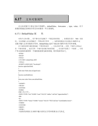 6.17            文本对象属性

  在文本对象中主要定义如下的属性 defaultValue                               form name         type   value   在下
面我们将通过实例来介绍文本对象的一些主要属性

6.17.1 DefaultValue 属                       性

    对每个文本对象                用户都可以任意赋予一个满足要求的值                         如果您在设计             Web 页面
时   可以给输入文本对象赋予一个默认的字符串                                这样浏览器总可以读取在<INPUT>定
义赋予输入文本对象的字符串 DefaultValue 返回 VALUE=属性中的字符串参数
    在下面的实例中我们将创建一个简单的表单                               它包含两个域           在第一个域中已经标记
有一个缺省的值              而在另外一个域中没有赋予缺省的值                        在页面中设置了一个按钮                      当用
户单击按钮时就将第一个域的值设置为缺省的值 程序的清单如下
    <HTML>
    <HEAD>
    <TITLE>
    文本对象的 defaultValue 属性
    </TITLE>
    <SCRIPT LANGUAGE="JavaScript">
    function upperchar(field)
    {
    field.value=field.value.toUpperCase()
    }
    function resetfield(form)
    {
    form.conn.value=form.conn.defaultValue
    }
    </SCRIPT>
    </HEAD>
    <CENTER>
    <FORM>
    请输入英文字符
    <INPUT TYPE="text" NAME="conn" VALUE="aabbcc" onClick="upperchar(this)">
    <BR>
    <br>
    <INPUT TYPE="button" NAME="mmnn" VALUE="恢复"onClick="resetfield(this.form)">
    </FORM>
    </CENTER>
    </BODY>
    </HTML>
    下面的代码将在文本框中输入的英文字符串转换为大写形式
 