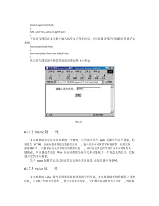 function upperchar(field)
     {
     field.value=field.value.toUpperCase()
     }
  下面的代码将在文本框中输入的英文字符串清空 并且将设计程序时的缺省值赋予文
本框
     function resetfield(form)
     {
     form.conn.value=form.conn.defaultValue
     }
     该实例在浏览器中预览得到的效果如图 6-1 所示




                                              图6-36



6.17.2 Name 属                    性

     文本对象的名字是非常重要的一个属性 它用来区分在 Web 页面中的多个对象                                 特
别是在 HTML 页面向服务器提交数据信息时                                输入的文本对象名字和数据都一同提交到
服务器程序   这样来区分从表单提交的数据信息                                同时也是其它程序引用该文本对象的关
键所在 所以我们在设计 Web 页面时都要为每个文本对象赋予一个有意义的名字 以区
别其它的文本对象
  关于 name 属性的运用已经在其它实例中多次使用 在这里就不再举例

6.17.3 value 属                   性

     文本对象的 value 属性是用来读取和设置域中的信息 文本对象赋予的值都是字符串
信息      不论赋予的值是字符串                      数字还是布尔变量        它们都会自动转换为字符串   因此我
 