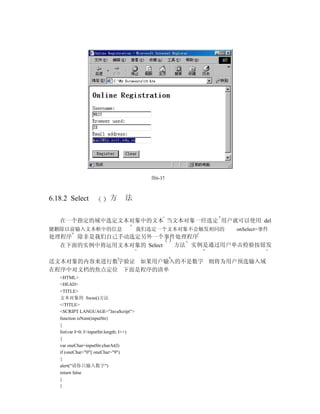 图6-37



6.18.2 Select              方      法


   在一个指定的域中选定文本对象中的文本 当文本对象一经选定 用户就可以使用 del
键删除以前输入文本框中的信息                            我们选定一个文本对象不会触发相同的   onSelect=事件
处理程序 除非是我们自己手动选定另外一个事件处理程序
  在下面的实例中将运用文本对象的 Select 方法 实例是通过用户单击检验按钮发

送文本对象的内容来进行数字验证 如果用户输入的不是数字 则将为用户预选输入域
在程序中对文档的焦点定位 下面是程序的清单
   <HTML>
   <HEAD>
   <TITLE>
   文本对象的 focus()方法
   </TITLE>
   <SCRIPT LANGUAGE="JavaScript">
   function isNum(inputStr)
   {
   for(var I=0; I<inputStr.length; I++)
   {
   var oneChar=inputStr.charAt(I)
   if (oneChar<"0"|| oneChar>"9")
   {
   alert("请你只输入数字")
   return false
   }
   }
 