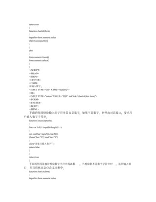 return true
    }
    function checklt(form)
    {
    inputStr=form.numeric.value
    if (isNum(inputStr))
    {
    }
    else
    {
    form.numeric.focus()
    form.numeric.select()
    }
    }
    </SCRIPT>
    </HEAD>
    <BODY>
    <CENTER>
    <FORM>
    请输入数字
    <INPUT TYPE="text" NAME="numeric">
    <BR>
    <INPUT TYPE="button" VALUE="检验" onClick="checklt(this.form)">
    </FORM>
    </CNETER>
    </BODY>
    </HTML>
  下面的代码检验输入的字符串是否是数字 如果不是数字 则弹出对话窗口 要求用
户输入数字字符串
    function isnum(inputStr)
    {
    for (var I=0;I< inputStr.length;I++)
    {
    car oneChar=inputStr.charAt(I)
    if oneChar<”0”|| oneChar>”9”)
    {
    alert(“请您只输入数字”)
    return false
    }
    }
    return true
    }
    下面的代码是响应检验数字字符串的函数                             当检验到不是数字字符串时     返回输入窗
口   并且将焦点定位在文本框中
    function checklt(form)
    {
    inputStr=form.numeric.value
 