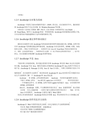 </HTML>


1.2.5 JavaScript 以对象为基础

   JavaScript 中使用了面向对象程序设计 OOP 的方法 在后面的章节中                       我们将看
到 JavaScript 的各个自定义对象 如 Window Document 等对象
    对象实际上是封装了的数据 属性 和行为 方法 的集合 如果你使用过 Java Delphi
或 Visual Basic 则学习 JavaScript 将是一件轻松的事 JavaScript 的对象都是实例化了的
只可以使用而不能创建继承于这些对象的新的子类

1.2.6 JavaScript 通过事件驱动执行

  我们在后面将学习到 JavaScript 代码是如何使用事件来驱动执行的 HTML 文档中的
许多 JavaScript 代码都是通过事件驱动的 JavaScript 本身支持事件 HTML 对象 如按
钮和文本框         增加了对事件的支持      如果你学习过 Java 或 Visual Basic 等面向对象程序设
计   则你一定知道事件驱动           如果你仅学习过像       C 语言等面向过程的程序设计            也不用
担心 在后面我们详细讲解 JavaScript 的事件驱动

1.2.7 JavaScript 不是 Java

  当你在网上冲浪的时候 你可能会看到许多和 JavaScript 相关的 Web 站点在讨论相
同主题 JavaScript 不是 Java 我们在前面已经提到过 JavaScript 和 Java 是两个不同公司
的产品 JavaScript 是 Netscape 公司的 Java 是 Sun 公司的 名称上的相似只是出于市

场的原因 在后面的学习过程中 你会体会到 JavaScript 和 Java 更多的不同 但我们可以
从几个方面简单了解一下 JavaScript 和 Java 的区别
      JavaScript    和 HTML 文档是紧密集成的      JavaScript   代码使用<SCRIPT>标签完
       全嵌入 HTML 文档中       Java 编写的 applet Java 小应用程序        程序代码存放在
       一个单独的文件中 在 HTML 文档中使用<applet>标签建立 Java 小应用程序和
       HTML 文档的联系
      Java 比 JavaScript 更像一个完整的程序设计语言 Java 是强类型的 真正的面
       向对象         有自己的编译器   主要用于编写完整的应用程序和应用于                Web 页中的
      Java 小应用程序 JavaScript 主要用于编写 Web 页脚本
    从语言本身的角度讲 JavaScript 的语法非常像 Java 所以两者在学习上有相通之处

1.2.8 JavaScript 的作用是多方面的

    JavaScript 在 Web 中的作用是多方面的 可从下面的几个方面得到体现
       可以为 Web 页增加特殊效果 动画或标志
       可以在客户端独立完成数据的验证
       用于建立客户/服务器应用程序
 