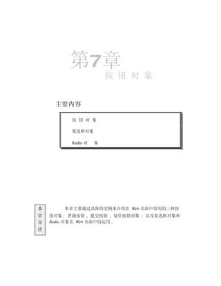 第7章
                       按 钮 对 象


     主要内容

         按 钮 对 象

         复选框对象

         Radio 对   象




本      本章主要通过具体的实例来介绍在 Web 页面中常用的三种按
章   钮对象 普通按钮 提交按钮 复位按钮对象    以及复选框对象和
导   Radio 对象在 Web 页面中的运用
读
 