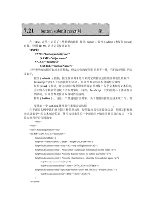 7.21          button submit reset 对                                        象

  在 HTML 表单中定义了三种类型的按钮 按钮 button 提交 submit 和复位 reset
对象 使用 HTML 语法定义按钮如下
  <INPUT
      TYPE=”button|submit|reset”
          NAME=”objectname”
      VALUE=”labeltext”
          OnClick=”methodName”>
  三种类型的按钮看起来非常相似 但是它们的使用目的却不一样 它们的使用目的定
义如下
     提交 submit 按钮 提交按钮对象是用来提交数据信息给服务器的处理程序
     JavaScript 代码不干涉该按钮的活动 且这些都是按钮本身属性完成的
     复位 reset 按钮 复位按钮对象是用来清除表单对象中各个文本域的文本信息
     并且将各个缺省的值赋予文本对象域 同理 JavaScript 代码也是不干涉该按钮
     的活动 且这些都是按钮本身属性完成的
     按钮 button       这是一个普通的按钮对象 为了使用该按钮完成某项工作 需

    要增加一个 onClick 处理事件来驱动该按钮
  在下面的实例中我们将使用三种类型按钮 使用提交按钮来提交信息 使用复位按钮
来清除表单中的文本域中信息 使用按钮来显示一个帮助用户填充注册信息的窗口 下面
是实例程序的代码清单
       <html>
  <head>
  <title>Online Registration</title>
  <SCRIPT LANGUAGE="JavaScript">
        function showHelp() {
        helpWin = window.open("", "Help", "height=200,width=400")
        helpWin.document.write("<body><h2>Help on Registration</h2>")
        helpWin.document.write("1. Please enter your product information into the fields.<p>")
        helpWin.document.write("2. Press the Register button to submit your form.<p>")
        helpWin.document.write("3. Press the Clear button to clear the form and start again.<p>")
              helpWin.document.write("<p>")
              helpWin.document.write("<form><DIV ALIGN='CENTER'>")
        helpWin.document.write("<input type=button value=' OK 'onClick ='window.close()'>")
              helpWin.document.write("</DIV></form></body>")
        }
  </SCRIPT>
 