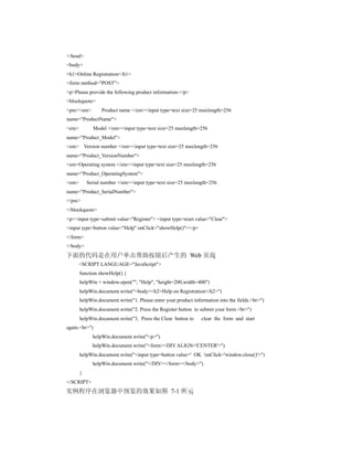 </head>
<body>
<h1>Online Registration</h1>
<form method="POST">
<p>Please provide the following product information:</p>
<blockquote>
<pre><em>        Product name </em><input type=text size=25 maxlength=256
name="ProductName">
<em>         Model </em><input type=text size=25 maxlength=256
name="Product_Model">
<em> Version number </em><input type=text size=25 maxlength=256
name="Product_VersionNumber">
<em>Operating system </em><input type=text size=25 maxlength=256
name="Product_OperatingSystem">
<em>       Serial number </em><input type=text size=25 maxlength=256
name="Product_SerialNumber">
</pre>
</blockquote>
<p><input type=submit value="Register"> <input type=reset value="Clear">
<input type=button value="Help" onClick="showHelp()"></p>
</form>
</body>
下面的代码是在用户单击帮助按钮后产生的 Web 页面
       <SCRIPT LANGUAGE="JavaScript">
       function showHelp() {
       helpWin = window.open("", "Help", "height=200,width=400")
       helpWin.document.write("<body><h2>Help on Registration</h2>")
       helpWin.document.write("1. Please enter your product information into the fields.<br>")
       helpWin.document.write("2. Press the Register button to submit your form.<br>")
       helpWin.document.write("3. Press the Clear button to     clear the form and start
again.<br>")
             helpWin.document.write("<p>")
             helpWin.document.write("<form><DIV ALIGN='CENTER'>")
       helpWin.document.write("<input type=button value=' OK 'onClick='window.close()'>")
             helpWin.document.write("</DIV></form></body>")
       }
</SCRIPT>
实例程序在浏览器中预览的效果如图 7-1 所示
 