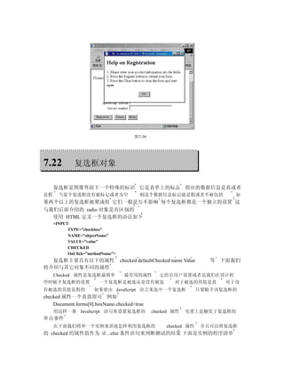 图7-39




7.22          复选框对象

     复选框是图像界面下一个特殊的标识 它是表单上的标志 指出的数据信息是真或者
是假     当某个复选框没有被标记或者为空                     则这个数据信息标记就是假或者不被包括                    如
果两个以上的复选框被聚成组 它们一般是互不影响 每个复选框都是一个独立的设置 这
与我们后面介绍的 radio 对象是有区别的
  使用 HTML 定义一个复选框的语法如下
     <INPUT
           TYPE=”checkbox”
           NAME=”objectName”
           VALUE=”value”
           CHECKED
           OnClick=”methodName”>
  复选框主要具有以下的属性                     checked defaultChecked name Value      等   下面我们
将介绍与其它对象不同的属性
  Checked 属性是复选框最简单  最有用的属性  它给出用户设置或者是我们在设计程
序时赋予复选框的设置      一个复选框是被选还是没有被选  对于被选的其值是真  对于没
有被选的其值是假的             如果要由 JavaScript 语言来选中一个复选框                       只要赋予该复选框的
checked 属性一个真值即可 例如
    Document.forms[0].boxName.checked=true
     用这样一条 JavaScript 语句来设置复选框的                  checked 属性    实质上是触发了复选框的
单击事件
     在下面我们将举一个实例来讲述怎样利用复选框的                            checked 属性       并且可以将复选框
的 checked 的属性值作为 if…else 条件语句来判断测试的结果 下面是实例的程序清单
 
