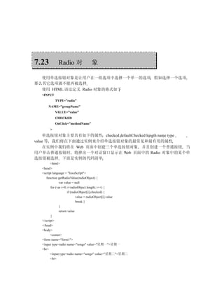 7.23         Radio 对               象

  使用单选按钮对象是让用户在一组选项中选择一个单一的选项 假如选择一个选项
那么其它选项就不能再被选择
  使用 HTML 语法定义 Radio 对象的格式如下
  <INPUT
            TYPE=”radio”
      NAME=”groupName”
            VALUE=”value”
            CHECKED
            OnClick=”methodName”
        >
    单选按钮对象主要具有如下的属性 checked defaultChecked length name type
value 等 我们将在下面通过实例来介绍单选按钮对象的最常见和最有用的属性
    在实例中我们将在 Web 页面中创建三个单选按钮对象 并且创建一个普通按钮 当
用户单击普通按钮时 将弹出一个对话窗口显示在 Web 页面中的 Radio 对象中的某个单
选按钮被选择 下面是实例的代码清单
         <html>
   <head>
   <script language = "JavaScript">
      function getRadioValue(radioObject) {
                var value = null
         for (var i=0; i<radioObject.length; i++) {
                      if (radioObject[i].checked) {
                             value = radioObject[i].value
                             break }
                }
                return value
         }
   </script>
   </head>
   <body>
         <center>
   <form name="form1">
   <input type=radio name="songs" value="星期一">星期一
   <br>
         <input type=radio name="songs" value="星期二">星期二
         <br>
 