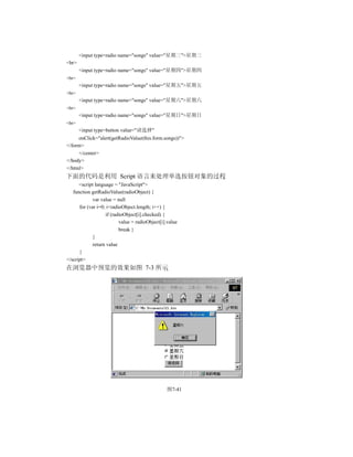 <input type=radio name="songs" value="星期三">星期三
<br>
       <input type=radio name="songs" value="星期四">星期四
<br>
       <input type=radio name="songs" value="星期五">星期五
<br>
       <input type=radio name="songs" value="星期六">星期六
<br>
       <input type=radio name="songs" value="星期日">星期日
<br>
       <input type=button value="请选择"
     onClick="alert(getRadioValue(this.form.songs))">
</form>
     </center>
</body>
</html>
下面的代码是利用 Script 语言来处理单选按钮对象的过程
      <script language = "JavaScript">
   function getRadioValue(radioObject) {
             var value = null
      for (var i=0; i<radioObject.length; i++) {
                   if (radioObject[i].checked) {
                          value = radioObject[i].value
                          break }
             }
             return value
      }
</script>
在浏览器中预览的效果如图 7-3 所示




                                                图7-41
 
