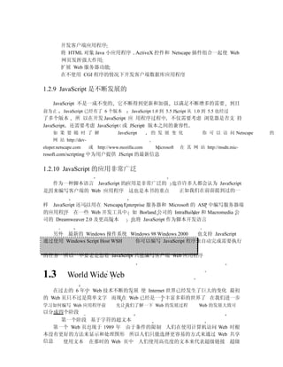 开发客户端应用程序
        将 HTML 对象 Java 小应用程序 ActiveX 控件和 Netscape 插件组合一起使 Web
        网页发挥强大作用
        扩展 Web 服务器功能
        在不使用 CGI 程序的情况下开发客户端数据库应用程序

1.2.9 JavaScript 是不断发展的

    JavaScript 不是一成不变的             它不断得到更新和加强                以满足不断增多的需要                  到目
前为止       JavaScript 已经有了 6 个版本           JavaScript 1.0 到 5.5 JScript 从 1.0 到 5.5 也经过
了多个版本 所 以在开发 JavaScript 应 用程序过程中 不仅需要考虑 浏览器是否支 持
JavaScript 还需要考虑 JavaScript 或 JScript 版本之间的兼容性
    如 果 要 随 时 了 解                  JavaScript      的 发 展 变 化              你 可 以 访 问 Netscape   的
    网 站 http://dev-
eloper.netscape.com   或   http://www.mozilla.com    Microsoft   在 其 网 站 http://msdn.mic-
rosoft.com/scripting 中为用户提供 JScript 的最新信息

1.2.10 JavaScript 的应用非常广泛

  作为一种脚本语言 JavaScript 的应用是非常广泛的 也许许多人都会认为 JavaScript
是用来编写客户端的 Web 应用程序 这也是本书的重点      正如我们在前面提到过的一

样 JavaScript 还可以用在 Netscape Enterprise 服务器和 Microsoft 的 ASP 中编写服务器端
的应用程序 在一些 Web 开发工具中 如 Borland 公司的 IntraBuilder 和 Macromedia 公
司的 Dreamweaver 2.0 及更高版本       也将 JavaScript 作为脚本开发语言

  另外 最新的 Windows 操作系统 Windows 98 Windows 2000   也支持 JavaScript
通过使用 Windows Script Host WSH 你可以编写 JavaScript 程序来自动完成需要执行

的任务       所以 不要老是想着 JavaScript 只能编写客户端 Web 应用程序


1.3         World Wide Web
   在过去的 6 年中 Web 技术不断的发展 使 Internet 世界已经发生了巨大的变化 最初
的 Web 页只不过是简单文字 而现在 Web 已经是一个丰富多彩的世界了 在我们进一步
学习如何编写 Web 应用程序前                  先让我们了解一下 Web 的发展过程                    Web 的发展大致可
以分成四个阶段
    第一个阶段 基于字符的超文本
  第一个 Web 页出现于 1989 年 由于条件的限制 人们在使用计算机访问 Web 时根
本没有更好的方法来显示和处理图形 所以人们只能选择更容易的方式来通过 Web 共享
信息  使用文本 在那时的 Web 页中 人们使用高亮度的文本来代表超级链接 超级
 