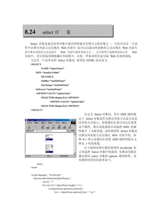 8.24          select 对                 象

  Select 对象是提交表单对象中最有用和最具有吸引力的对象之一 它们可以在一个表
单中以弹出列表方式出现在 Web 页面中 也可以以滚动列表框的方式出现在 Web 页面中
其中弹出列表的方式是设计                     Web 页面中最常见的方式                           它只把用户选择的项显示在   Web
页面中 其它的选项则隐藏在列表框中 以免一些复杂的信息引起 Web 页面的混乱
  当定义一个表单内的 Select 对象时 使用的 HTML 语法如下
  <SELECT
             NAME=”objectName”
       SIZE=”numberVisible”
             MULTIPLE
             OnBlur=”methidName”
             OnChange=”methodName”
       OnFocus=”methodName”
       <OPTION VALUE=”optionValue”
             SELECTED>displayText</OPTION>
                     <OPTION VALUE=”optionValue”
             SELECTED>displayText</OPTION>
  </SELECT>
                                                       在定义 Select 对象时 其中 SIZE 属性确
                                                    定了 Select 对象是作为弹出列表方式显示还是
                                                    以列表方式显示 如果我们在设计时忘记设置
                                                    这个属性 那么浏览器将自动地将 SIZE 的属
                                                    性赋予 1 为缺省值 这样就使得 Select 对象是
                                                    以弹出列表的方式出现在 Web 页面中的 如
                                                    图 8-1 所示是我们在设置 SIZE 属性的值为 4
                                                    和为 1 时的效果
                                                       在下面的实例中我们将利用 JavaScript 语
                                                    言来选择 Select 对象中的选项 实现该功能是
                   图1-1                             通过利用 select 对象的 options 数组特性 该
                                                    实例程序的代码清单如下
       <html>
  <head>


  <script language = "JavaScript">
     function showSelection(objectName) {
              var list = ""
              for (var i=0; i<objectName.length; i++) {
                     if (objectName.options[i].selected) {
                            list += objectName.options[i].text + "<p>"
 