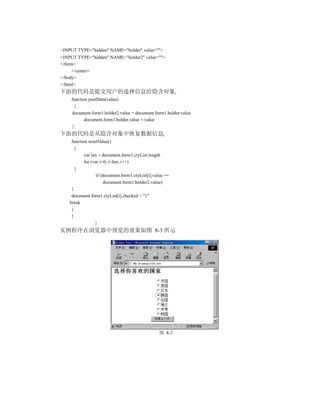 <INPUT TYPE="hidden" NAME="holder" value="">
<INPUT TYPE="hidden" NAME="holder2" value="">
</form>
     </center>
</body>
</html>
下面的代码是提交用户的选择信息给隐含对象
    function postData(value)
     {
    document.form1.holder2.value = document.form1.holder.value
           document.form1.holder.value = value
    }
下面的代码是从隐含对象中恢复数据信息
     function resetValue()
       {
            var len = document.form1.ctyList.length
            for (var i=0; i<len; i++)
       {
                   if (document.form1.ctyList[i].value ==
                        document.form1.holder2.value)
     {
     document.form1.ctyList[i].checked = "1"
    break
     }
     }
                  }
实例程序在浏览器中预览的效果如图 8-3 所示




                                                   图 8-3
 