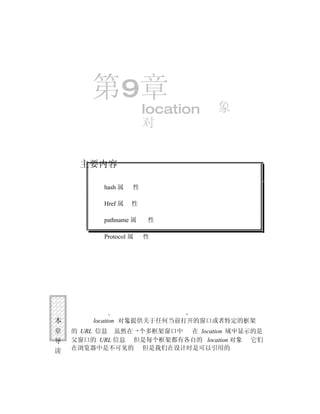 第9章                       象
                       location
                       对


     主要内容

          hash 属   性

          Href 属   性

          pathname 属   性

          Protocol 属   性




本       location 对象提供关于任何当前打开的窗口或者特定的框架
章   的 URL 信息 虽然在一个多框架窗口中 在 location 域中显示的是
导   父窗口的 URL 信息 但是每个框架都有各自的 location 对象 它们
读   在浏览器中是不可见的 但是我们在设计时是可以引用的
 