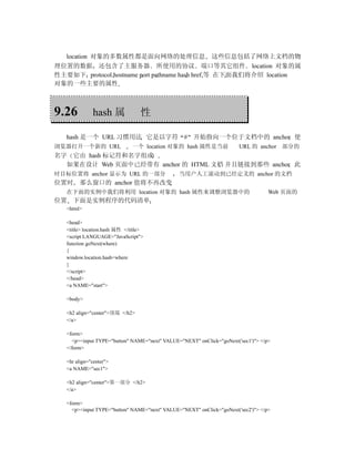location 对象的多数属性都是面向网络的处理信息 这些信息包括了网络上文档的物
理位置的数据 还包含了主服务器 所使用的协议 端口等其它组件 location 对象的属
性主要如下 protocol hostname port pathname hash href 等 在下面我们将介绍 location
对象的一些主要的属性



9.26          hash 属              性

   hash 是一个 URL 习惯用法 它是以字符 # 开始指向一个位于文档中的 anchor 使
浏览器打开一个新的 URL                  一个 location 对象的 hash 属性是当前              URL 的 anchor 部分的
名字 它由 hash 标记符和名字组成
  如果在设计 Web 页面中已经带有 anchor 的 HTML 文档 并且链接到那些 anchor 此
时目标位置将 anchor 显示为 URL 的一部分                     当用户人工滚动到已经定义的 anchor 的文档
位置时     那么窗口的 anchor 值将不再改变
   在下面的实例中我们将利用 location 对象的 hash 属性来调整浏览器中的                                       Web 页面的
位置 下面是实例程序的代码清单
   <html>

   <head>
   <title> location.hash 属性 </title>
   <script LANGUAGE="JavaScript">
   function goNext(where)
   {
   window.location.hash=where
   }
   </script>
   </head>
   <a NAME="start">

   <body>

   <h2 align="center">顶端 </h2>
   </a>

   <form>
     <p><input TYPE="button" NAME="next" VALUE="NEXT" onClick="goNext('sec1')"> </p>
   </form>

   <hr align="center">
   <a NAME="sec1">

   <h2 align="center">第一部分 </h2>
   </a>

   <form>
     <p><input TYPE="button" NAME="next" VALUE="NEXT" onClick="goNext('sec2')"> </p>
 