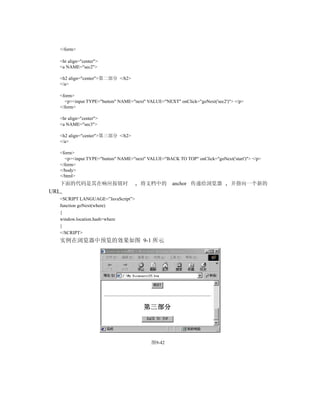 </form>

  <hr align="center">
  <a NAME="sec2">

  <h2 align="center">第二部分 </h2>
  </a>

  <form>
    <p><input TYPE="button" NAME="next" VALUE="NEXT" onClick="goNext('sec2')"> </p>
  </form>

  <hr align="center">
  <a NAME="sec3">

  <h2 align="center">第三部分 </h2>
  </a>

  <form>
    <p><input TYPE="button" NAME="next" VALUE="BACK TO TOP" onClick="goNext('start')"> </p>
  </form>
  </body>
  </html>
  下面的代码是其在响应按钮时                      将文档中的         anchor 传递给浏览器             并指向一个新的
URL
  <SCRIPT LANGUAGE=”JavaScript”>
  function goNext(where)
  {
  window.location.hash=where
  }
  </SCRIPT>
  实例在浏览器中预览的效果如图 9-1 所示




                                          图9-42
 