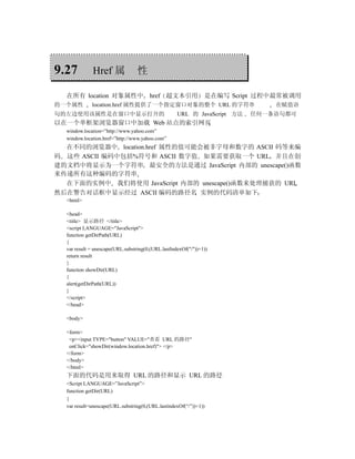 9.27         Href 属               性

  在所有 location 对象属性中                   href 超文本引用               是在编写 Script 过程中最常被调用
的一个属性        location.href 属性提供了一个指定窗口对象的整个 URL 的字符串                          在赋值语
句的左边使用该属性是在窗口中显示打开的                                 URL 的 JavaScript 方法   任何一条语句都可
以在一个单框架浏览器窗口中加载 Web 站点的索引网页
  window.location=”http://www.yahoo.com”
  window.location.href=”http://www.yahoo.com”
  在不同的浏览器中 location.href 属性的值可能会被非字母和数字的 ASCII 码等来编
码 这些 ASCII 编码中包括%符号和 ASCII 数字值 如果需要获取一个 URL 并且在创
建的文档中将显示为一个字符串 最安全的方法是通过 JavaScript 内部的 unescape()函数
来传递所有这种编码的字符串
  在下面的实例中 我们将使用 JavaScript 内部的 unescape()函数来处理捕获的 URL
然后在警告对话框中显示经过 ASCII 编码的路径名 实例的代码清单如下
  <html>

  <head>
  <title> 显示路径 </title>
  <script LANGUAGE="JavaScript">
  function getDirPath(URL)
  {
  var result = unescape(URL.substring(0,(URL.lastIndexOf("/"))+1))
  return result
  }
  function showDir(URL)
  {
  alert(getDirPath(URL))
  }
  </script>
  </head>

  <body>

  <form>
   <p><input TYPE="button" VALUE="查看 URL 的路径"
   onClick="showDir(window.location.href)"> </p>
  </form>
  </body>
  </html>
  下面的代码是用来取得 URL 的路径和显示 URL 的路径
  <Script LANGUAGE=”JavaScript”>
  function getDir(URL)
  {
  var result=unescape(URL.substring(0,(URL.lastindexOf(“/”))+1))
 