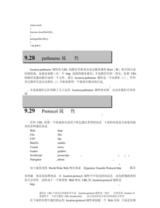return result
    }
    function showDir(URL)
    {
    alert(getDir(URL))
    }
    </SCRIPT>




9.28                pathname 属     性

  location.pathname 属性的 URL 的路径名称部分是由服务器的 Root 根 相关的目录
结构组成 也就是说根 在一个 http 连接的服务器名 不是路径名的一部分 如果 URL
的路径是通向根目录的一个文件 那么 location.pathname 属性是一个反斜杠 /      任何
其它路径名是以反斜杠 / 开始来指明一个嵌套在根内的目录

    在前面我们已经讲解了关于运用 location.pathname 属性的实例                       在这里我们不再讲
述




9.29                Protocol 属   性

  任何 URL 的第一个组成部分是用于特定通信类型的协议 下面的列表是目前使用最
多的各种通信协议
  Web         http:
  File        file:
  FTP         ftp:
  MailTo      mailto:
  Usenet      news:
  Gopher      gopher:
  JavaScript  javascript:
  Navigator   about:

    对于最常用的 World Wide Web 网页来说           Hypertext Transfer Protocol http   超文

本传输 协议是标准协议 在 location.protocol 属性中不仅包括协议名 还包括紧跟着的
冒号分界符 这样对于一个典型的 Web 网页 URL 的 location.protocol 属性是
  http:


              通常在 URL 中协议后的斜杠符不是 location.protocol 属性的一部分 在所有的 location 对
              象属性中 只有完整的 URL location.href 显示协议和其它部分间的斜杠分界符
    在下面的实例中我们将运用 location.protocol 属性来创建一个 Web 页面 下面是实例
 