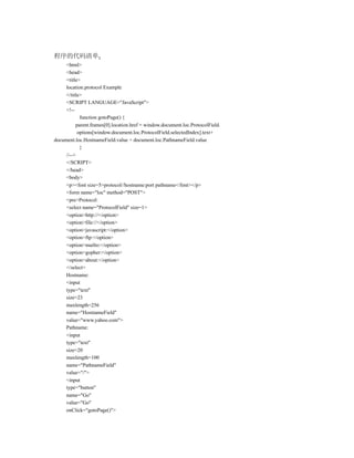 程序的代码清单
     <html>
     <head>
     <title>
     location.protocol Example
     </title>
     <SCRIPT LANGUAGE="JavaScript">
     <!--
            function gotoPage() {
          parent.frames[0].location.href = window.document.loc.ProtocolField.
           options[window.document.loc.ProtocolField.selectedIndex].text+
document.loc.HostnameField.value + document.loc.PathnameField.value
            }
     //-->
     </SCRIPT>
     </head>
     <body>
     <p><font size=5>protocol//hostname:port pathname</font></p>
     <form name="loc" method="POST">
     <pre>Protocol:
     <select name="ProtocolField" size=1>
     <option>http://</option>
     <option>file://</option>
     <option>javascript:</option>
     <option>ftp:</option>
     <option>mailto:</option>
     <option>gopher:</option>
     <option>about:</option>
     </select>
     Hostname:
     <input
     type="text"
     size=23
     maxlength=256
     name="HostnameField"
     value="www.yahoo.com">
     Pathname:
     <input
     type="text"
     size=20
     maxlength=100
     name="PathnameField"
     value="/">
     <input
     type="button"
     name="Go"
     value="Go"
     onClick="gotoPage()">
 