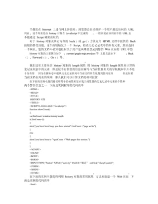 当我们在 Internet 上进行网上冲浪时                  浏览器会自动维护一个用户最近访问的 URL
列表     这个列表是由 history 对象在 JavaScript 中完成的                  一般来说在该列表中的 URL 是
不能通过 Script 秘密获取的
  对于 history 对象及其它内部的 back 或 go 方法运用 HTML 文档中提供的 Back
按钮的替代功能 这个按钮触发了一个 Script 检查历史记录表中的所有元素 然后返回
一个网页 您的文档不必知道任何关于用户是从哪里登录到您的 Web 页面的 URL 中的
     History 对象的主要属性如下             current length next previous 等 主要方法如下        Back
       Forward        Go     等

  我们这里主要介绍 history 对象的 length 属性 用 history 对象的 length 属性来计算历
史记录列表中的元素 但是这个有价值的信息在编写与当前位置相关的导航脚本中并不是
十分有用          因为在脚本中不能从历史记录队列中当前文档所在处得到任何东西                                   但是如果
当前文档在列表的顶端 那么我们可以计算文档的相对位置
     在下面的实例中我们将使用简单的函数来显示基于浏览器的历史记录中元素的个数和
两个警告信息之一 下面是实例程序的代码清单
     <HTML>
     <HEAD>
     <TITLE>
      HISTORY 对象
     </TITLE>
     <SCRIPT LANGUAGE=”JavaScript”>
     function showCount()
     {
     var hisCount=window.history.length
     if (hisCount>5)
     {
     alert(“you have been busy, you have visited”+hisCount +”page so far”)
     }
     else
     {
     alert(“you have been to ”+gusCount +”Web pages this session.”)
     }
     }
     </SCRIPT>
     </HEAD>
     <BODY>
     <FORM>
     <INPUT TYPE=”button” NAME=”activity” VALUE=”激活” onClick=”showCount()”>
     </FORM>
     </BODY>
     </HTML>
  在下面的实例中我们将利用 history 对象的常用属性 方法来创建一个 Web 页面 下
面是实例的代码清单
     <html>
 