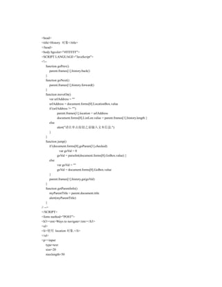 <head>
<title>History 对象</title>
</head>
<body bgcolor="#FFFFFF">
<SCRIPT LANGUAGE="JavaScript">
<!--
    function goPrev()
       parent.frames[1].history.back()
    }
    function goNext()
       parent.frames[1].history.forward()
    }
    function moveOn()
       var urlAddress = ""
       urlAddress = document.forms[0].LocationBox.value
       if (urlAddress != "")
              parent.frames[1].location = urlAddress
              document.forms[0].ListLen.value = parent.frames[1].history.length }
       else
              alert("请在单击按钮之前输入文本信息.")
       }
    }
    function jump()
       if (document.forms[0].goParam[1].checked)
                var goVal = 0
              goVal = parseInt(document.forms[0].GoBox.value) }
       else
              var goVal = ""
              goVal = document.forms[0].GoBox.value
       }
       parent.frames[1].history.go(goVal)
    }
    function getParentInfo()
       myParentTitle = parent.document.title
       alert(myParentTitle)
    }
// -->
</SCRIPT>
<form method="POST">
<h3><em>Ways to navigate</em></h3>
<ul>
<li>使用 location 对象.</li>
</ul>
<p><input
    type=text
    size=20
    maxlength=50
 