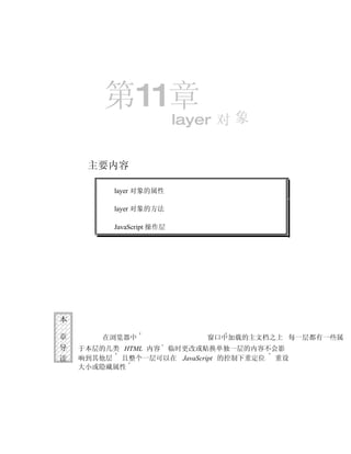 第11章
                           layer 对 象


     主要内容

          layer 对象的属性

          layer 对象的方法

          JavaScript 操作层




本

章       在浏览器中                  窗口中加载的主文档之上 每一层都有一些属
导   于本层的几类 HTML 内容 临时更改或贴换单独一层的内容不会影
读   响到其他层 且整个一层可以在 JavaScript 的控制下重定位 重设
    大小或隐藏属性
 