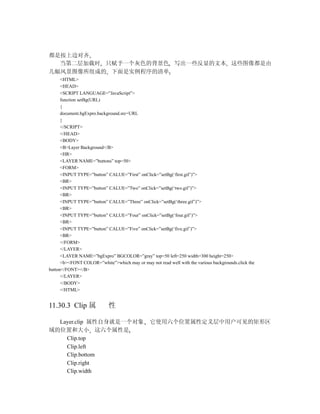 都是按上边对齐
  当第二层加载时 只赋予一个灰色的背景色 写出一些反显的文本 这些图像都是由
几幅风景图像所组成的 下面是实例程序的清单
      <HTML>
      <HEAD>
      <SCRIPT LANGUAGE=”JavaScript”>
      function setBg(URL)
      {
      document.bgExpro.background.src=URL
      }
      </SCRIPT>
      </HEAD>
      <BODY>
      <B>Layer Background</B>
      <HR>
      <LAYER NAME=”buttons” top=50>
      <FORM>
      <INPUT TYPE=”button” CALUE=”First” onClick=”setBg(‘first.gif’)”>
      <BR>
      <INPUT TYPE=”button” CALUE=”Two” onClick=”setBg(‘two.gif’)”>
      <BR>
      <INPUT TYPE=”button” CALUE=”Three” onClick=”setBg(‘three.gif’)”>
      <BR>
      <INPUT TYPE=”button” CALUE=”Four” onClick=”setBg(‘four.gif’)”>
      <BR>
      <INPUT TYPE=”button” CALUE=”Five” onClick=”setBg(‘five.gif’)”>
      <BR>
      </FORM>
      </LAYER>
      <LAYER NAME=”bgExpro” BGCOLOR=”gray” top=50 left=250 width=300 height=250>
      <b><FONT COLOR=”white”>which may or may not read well with the various backgrounds.click the
button</FONT></B>
      </LAYER>
      </BODY>
      </HTML>


11.30.3 Clip 属              性

  Layer.clip 属性自身就是一个对象                         它使用六个位置属性定义层中用户可见的矩形区
域的位置和大小 这六个属性是
    Clip.top
    Clip.left
    Clip.bottom
    Clip.right
    Clip.width
 
