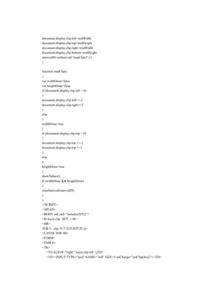 document.display.clip.left=midWidth
document.display.clip.top=midHeight
document.display.clip.right=midWidth
document.display.clip.bottom=midHeight
intervallD=setlnterval(“stepClip()”,1)
}

function stepClip()
{
var widthDone=false
var heightDone=false
if (document.display.clip.left > 0)
{
document.display.clip.left+=-2
document.display.clip.right+=2
}
else
{
widthDone=true
}
if (document.display.clip.top > 0)
{
document.display.clip.top +=-1
document.display.clip.top +=1
}
else
{
heightDone=true
}
showValues()
if (widthDone && heightDone)
{
clearlnterval(intervallD)
}
}
</SCRIPT>
</HEAD>
<BODY onLoad=”initializeXY()”>
<B>layer clip 属性 </B>
<HR>
请输入 clip 各个边的属性值<p>
<LAYER TOP=80>
<FORM>
<TABLE>
<TR>
    <TD ALIGN=”right”>layer.clip.left </TD>
    <TD><INPUT TYPE=”text” NAME=”left” SIZE=3 onChange=”setClip(this)”></TD>
 