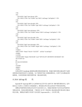 </TR>
   <TR>
      <TD ALIGN=”right”>layer.clip.top </TD>
      <TD><INPUT TYPE=”text” NAME=”top” SIZE=3 onChange=”setClip(this)”></TD>
   </TR>
   <TR>
      <TD ALIGN=”right”>layer.clip.right </TD>
      <TD><INPUT TYPE=”text” NAME=”right” SIZE=3 onChange=”setClip(this)”></TD>
   </TR>
   <TR>
      <TD ALIGN=”right”>layer.clip.bottom </TD>
      <TD><INPUT TYPE=”text” NAME=”bottom” SIZE=3 onChange=”setClip(this)”></TD>
   </TR>
   <TR>
      <TD ALIGN=”right”>layer.clip.width </TD>
      <TD><INPUT TYPE=”text” NAME=”width” SIZE=3 onChange=”setClip(this)”></TD>
   </TR>
   <TR>
      <TD ALIGN=”right”>layer.clip.height </TD>
      <TD><INPUT TYPE=”text” NAME=”height” SIZE=3 onChange =”setClip(this)”></TD>
   </TR>
   </TABLE>
   <INPUT TYPE =”button” VALUE=”更改设置” onClick=”revealClip()”>
   </FORM>
   </LAYER>
   <LAYER NAME=”display” BGCOLOR=”coral” TOP=80 LEFT=200 WIDTH=360 HEIGHT=180>
   <H2>看变换</h2>
   <p>
   请注意这里的变换效果
   </p>
   </LAYER>
   </BODY>
   </HTML>
  实例是利用 JavaScript 编制的函数来缩放剪裁区域 剪裁区域的变换是通过四个边都
设置到层的宽和高的中点来缩放 为了使得两个轴上的缩放都均匀 在两个方向都成比例
地缩放 从而使剪裁区域的变换形成一幅动画的效果

11.30.4 left top 属           性

  layer.left 和 layer.top 属性与<LAYER>标记符中的 LEFT 和 TOP 属性都相对应 这些
值决定了层的左上角相对于浏览器窗口 框架或它所在的父层的水平和垂直的坐标
  调整这些属性都会重新定位层但不会改变其大小 剪裁区域的值不会因为这些属性的
变换而改变 因此如果您要创建一个跟着在 X 和 Y 轴直线上拖动鼠标指针移动的可拖动
的层对象 调整这些属性中的某个会比使用 layer.moveTo              方法更方便
 