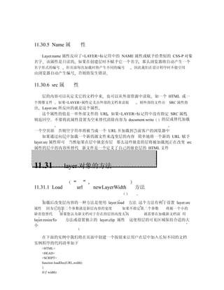 11.30.5 Name 属                性

  Layer.name 属性反应了<LAYER>标记符中的 NAME 属性或赋予给类似的 CSS-P 对象
名字 该属性是只读的 如果在创建层时不赋予它一个名字 那么浏览器将自动产生一个
名字形式的编号              但页面每次加载时将产生不同的编号                因此我们在设计程序时不能引用
由浏览器自动产生编号 否则将发生错误


11.30.6 src 属             性

     层的内容可以从定义它的文档中来                    也可以从外部资源中读取         如一个 HTML 或一
个图像文件            如果<LAYER>属性定义由外部的文档来读取               则外部的文件由    SRC 属性指
出 Layer.src 所反应的就是这个属性
  这个属性的值是一串外部文件的 URL 如果<LAYER>标记符中没有指定 SRC 属性
则返回空 不要将此属性设置为空来替代清除内容为 document.write 的层或替代加载

一个空页面 否则空字符串将被当成一个 URL 并加载到当前客户的浏览器中
     如果通过向层中加载一个新的源文件来改变层的内容 简单地将一个新的 URL 赋予
layer.src 属性即可 当然如果在层中嵌套有层 那么这些嵌套的层将被加载到正在改变 src
属性的层中的内容所替代 新文件是一个定义了自己的嵌套层的 HTML 文件



11.31              layer 对象的方法


11.31.1 Load                url    newLayerWidth     方法

     加载后改变层内容的一种方法是使用 layer.load                   方法 这个方法有利于设置 layer.src
属性     因为它的第二个参数就是新层内容的宽度                     如果不指定第二个参数        将被一个小的
缺省值替代            如果您认为新文档对于存在的层的高度太高                    就需要在加载新文档前 用
layer.resizeTo      方法或设置独立的 layer.clip 属性         这使得层的可见区域保持合适的大
小

  在下面的实例中我们将在页面中创建一个按钮来让用户在层中加入长短不同的文档
实例程序的代码清单如下
     <HTML>
     <HEAD>
     <SCRIPT>
     function loadDoc(URL,width)
     {
     if (! width)
 
