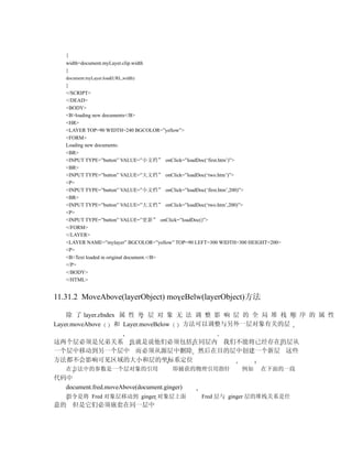 {
    width=document.myLayer.clip.width
    }
    document.myLayer.load(URL,width)
    }
    </SCRIPT>
    </DEAD>
    <BODY>
    <B>loading new documents</B>
    <HR>
    <LAYER TOP=90 WIDTH=240 BGCOLOR=”yellow”>
    <FORM>
    Loading new documents:
    <BR>
    <INPUT TYPE=”button” VALUE=”小文档” onClick=”loadDoc(‘first.htm’)”>
    <BR>
    <INPUT TYPE=”button” VALUE=”大文档” onClick=”loadDoc(‘two.htm’)”>
    <P>
    <INPUT TYPE=”button” VALUE=”小文档” onClick=”loadDoc(‘first.htm’,200)”>
    <BR>
    <INPUT TYPE=”button” VALUE=”大文档” onClick=”loadDoc(‘two.htm’,200)”>
    <P>
    <INPUT TYPE=”button” VALUE=”更新” onClick=”loadDoc()”>
    </FORM>
    </LAYER>
    <LAYER NAME=”mylayer” BGCOLOR=”yellow” TOP=90 LEFT=300 WIDTH=300 HEIGHT=200>
    <P>
    <B>Text loaded in original document.</B>
    </P>
    </BODY>
    </HTML>


11.31.2 MoveAbove(layerObject) moveBelw(layerObject)方法

    除 了 layer.zIndex 属 性 外 层 对 象 无 法 调 整 影 响 层 的 全 局 堆 栈 顺 序 的 属 性
Layer.moveAbove     和 Layer.moveBelow 方法可以调整与另外一层对象有关的层

这两个层必须是兄弟关系 也就是说他们必须包括在同层内 我们不能将已经存在的层从
一个层中移动到另一个层中 而必须从源层中删除 然后在目的层中创建一个新层 这些
方法都不会影响可见区域的大小和层的坐标系定位
    在方法中的参数是一个层对象的引用                     即捕获的物理引用指针               例如    在下面的一段
代码中
  document.fred.moveAbove(document.ginger)
    指令是将 Fred 对象层移动到 ginger 对象层上面                  Fred 层与 ginger 层的堆栈关系是任
意的 但是它们必须嵌套在同一层中
 
