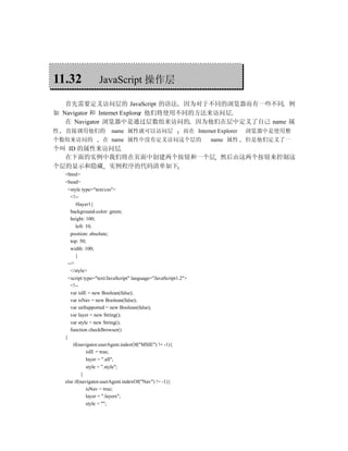 11.32               JavaScript 操作层

   首先需要定义访问层的 JavaScript 的语法 因为对于不同的浏览器而有一些不同 例
如 Navigator 和 Internet Explorer 他们将使用不同的方法来访问层
   在 Navigator 浏览器中是通过层数组来访问的 因为他们在层中定义了自己 name 属
性   直接调用他们的               name 属性就可以访问层                     而在 Internet Explorer   浏览器中是使用整
个数组来访问的              在 name 属性中没有定义访问这个层的                             name 属性      但是他们定义了一
个叫 ID 的属性来访问层
  在下面的实例中我们将在页面中创建两个按钮和一个层 然后由这两个按钮来控制这
个层的显示和隐藏 实例程序的代码清单如下
    <html>
    <head>
      <style type="text/css">
        <!--
           #layer1{
        background-color: green;
        height: 100;
           left: 10;
        position: absolute;
        top: 50;
        width: 100;
           }
      -->
        </style>
      <script type="text/JavaScript" language="JavaScript1.2">
        <!--
        var isIE = new Boolean(false);
        var isNav = new Boolean(false);
        var unSupported = new Boolean(false);
        var layer = new String();
        var style = new String();
        function checkBrowser()
    {
         if(navigator.userAgent.indexOf("MSIE") != -1){
                 isIE = true;
                 layer = ".all";
                 style = ".style";
              }
    else if(navigator.userAgent.indexOf("Nav") != -1){
                 isNav = true;
                 layer = ".layers";
                 style = "";
 