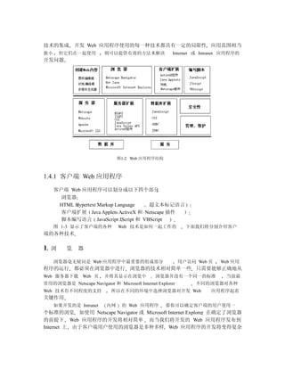技术的集成         开发 Web 应用程序使用的每一种技术都具有一定的局限性 应用范围相当
狭小       但它们在一起使用        则可以提供有效的方法来解决                 Internet 或 Intranet 应用程序的
开发问题




                               图1-2 Web 应用程序结构



1.4.1 客户端 Web 应用程序
     客户端 Web 应用程序可以划分成以下四个部分
       浏览器
      HTML Hypertext Markup Language 超文本标记语言
       客户端扩展 Java Applets ActiveX 和 Netscape 插件
       脚本编写语言 JavaScript JScript 和 VBScript
     图 1-3 显示了客户端的各种           Web 技术是如何一起工作的                下面我们将分别介绍客户
端的各种技术

1.   浏    览   器

     浏览器毫无疑问是 Web 应用程序中最重要的组成部分                            用户访问 Web 页   Web 应用
程序的运行 都必须在浏览器中进行 浏览器的技术相对简单一些 只需要能够正确地从
Web 服务器下载 Web 页          并将其显示在浏览中             浏览器并没有一个同一的标准               当前最
常用的浏览器是 Netscape Navigator 和 Microsoft Internet Explorer        不同的浏览器对各种
Web 技术有不同程度的支持              所以在不同的环境中选择浏览器对开发 Web                    应用程序起着
关键作用
     如果开发的是 Intranet      内网     的 Web 应用程序        那你可以确定客户端的用户使用一
个标准的浏览 如使用 Netscape Navigator 或 Microsoft Internet Explorer 在确定了浏览器
的前提下 Web 应用程序的开发将相对简单 而当我们将开发的 Web 应用程序发布到
Internet 上 由于客户端用户使用的浏览器是多种多样 Web 应用程序的开发将变得复杂
 