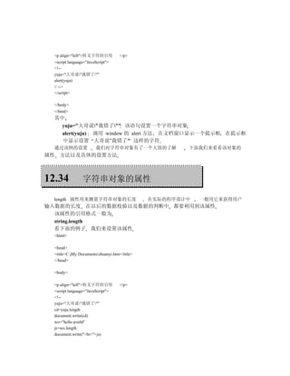 <p align="left">转义字符的引用            </p>
  <script language="JavaScript">
  <!--
  yuju="大哥说"我错了""
  alert(yuju)
  // -->
  </script>

  </body>
  </html>
  其中
    yuju="大哥说"我错了"" 该语句设置一个字符串对象
    alert(yuju) 调用 window 的 alert 方法 在文档窗口显示一个提示框 在提示框
    中显示设置 大哥说"我错了" 这样的字符
  通过该例的设置               我们对字符串对象有了一个大致的了解              下面我们来看看该对象的
属性 方法以及具体的设置方法



12.34            字符串对象的属性

  length 属性用来测量字符串对象的长度                        在实际的程序设计中   一般用它来获得用户
输入数据的长度 在以后的数据校验以及数据的判断中 都要利用到该属性
  该属性的引用格式一般为
  string.length
  看下面的例子 我们来设置该属性
  <html>

  <head>
  <title>C My Documentszhuanyi.htm</title>
  </head>

  <body>

  <p align="left">转义字符的引用            </p>
  <script language="JavaScript">
  <!--
  yuju="大哥说"我错了""
  cd=yuju.length
  document.write(cd)
  wo="hello world"
  js=wo.length
  document.write("<br>"+js)
 