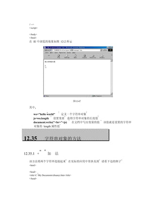 // -->
   </script>

   </body>
   </html>
   在 IE 中浏览的效果如图 12-2 所示




                                                图12-47

   其中

        wo="hello world"    定义一个字符串对象
        js=wo.length   设置变量 获得字符串对象的长度值
        document.write("<br>"+js) 在文档中写出变量的值             该值就是设置的字符串
        对象的 length 属性值



12.35             字符串对象的方法


12.35.1 +            加      法

   该方法将两个字符串连接起来 在实际的应用中常涉及到 请看下边的例子
   <html>

   <head>
   <title>C My Documentszhuanyi.htm</title>
   </head>
 