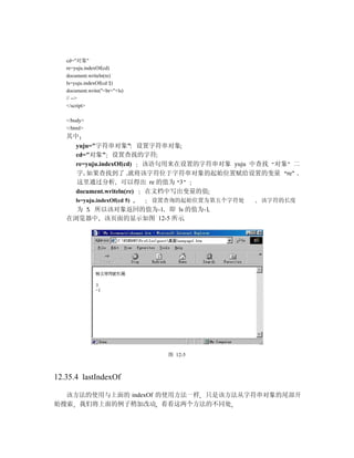 cd="对象"
   re=yuju.indexOf(cd)
   document.writeln(re)
   ls=yuju.indexOf(cd 5)
   document.write("<br>"+ls)
   // -->
   </script>

   </body>
   </html>
   其中
     yuju="字符串对象" 设置字符串对象
     cd="对象" 设置查找的字符
     re=yuju.indexOf(cd)  该语句用来在设置的字符串对象 yuju 中查找 对象 二
     字 如果查找到了 就将该字符位于字符串对象的起始位置赋给设置的变量 re
     这里通过分析 可以得出 re 的值为 3
     document.writeln(re) 在文档中写出变量的值
       ls=yuju.indexOf(cd 5)   设置查询的起始位置为第五个字符处   该字符的长度
     为 5 所以该对象返回的值为-1 即 ls 的值为-1
   在浏览器中 该页面的显示如图 12-5 所示




                                 图 12-5



12.35.4 lastIndexOf

  该方法的使用与上面的 indexOf 的使用方法一样 只是该方法从字符串对象的尾部开
始搜索 我们将上面的例子稍加改动 看看这两个方法的不同处
 