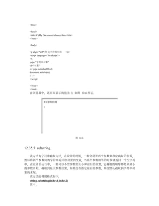 <html>

   <head>
   <title>C My Documentszhuanyi.htm</title>
   </head>

   <body>

   <p align="left">转义字符的引用            </p>
   <script language="JavaScript">
   <!--
   yuju="字符串对象"
   cd="对象"
   re=yuju.lastindexOf(cd)
   document.writeln(re)
   // -->
   </script>

   </body>
   </html>
   在浏览器中 该页面显示的值为 3 如图 12-6 所示




                                                图 12-6



12.35.5 substring

  该方法为字符串截取方法 在设置的时候 一般会设置两个参数来指定截取的位置
然后将两个参数间的字符串返回给设置的变量 当两个参数相等的时候就返回一个空字符
串 在设计的运行中 一般可以不管参数的大小和前后的位置 它截取的顺序都是从最小
的参数开始 截取到最大参数位置 如果没有指定最后的参数 系统默认截取到字符串对
象的末尾
  该方法的调用格式如下
  string.substring(index1 index2)
  其中
 