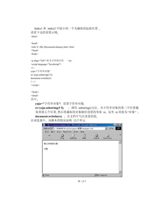 Index1 和 index2 中较小的一个为截取的起始位置
请看下边的设置示例
<html>

<head>
<title>C My Documentszhuanyi.htm</title>
</head>
<body>

<p align="left">转义字符的引用            </p>
<script language="JavaScript">
<!--
yuju="字符串对象"
re=yuju.substring(3 5)
document.writeln(re)
// -->
</script>

</body>
</html>
其中
  yuju="字符串对象" 设置字符串对象
  re=yuju.substring(3 5)  调用 substring()方法 从字符串对象的第三个位置截
  取到第五个位置 然后将截取的对象赋给设置的变量 re 这里 re 的值为 对象
  document.writeln(re)   在文档中写出变量的值
在浏览器中 该脚本的情况如图 12-7 所示




                                             图 12-7
 