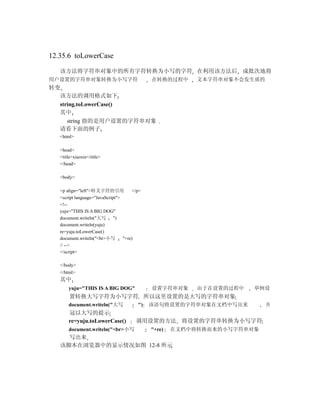 12.35.6 toLowerCase

   该方法将字符串对象中的所有字符转换为小写的字符 在利用该方法后 成批次地将
用户设置的字符串对象转换为小写字符                             在转换的过程中      文本字符串对象不会发生质的
转变
  该方法的调用格式如下
  string.toLowerCase()
  其中
     string 指的是用户设置的字符串对象
  请看下面的例子
   <html>

   <head>
   <title>xiaoxie</title>
   </head>

   <body>

   <p align="left">转义字符的引用             </p>
   <script language="JavaScript">
   <!--
   yuju="THIS IS A BIG DOG"
   document.writeln("大写       ")
   document.writeln(yuju)
   re=yuju.toLowerCase()
   document.writeln("<br>小写       "+re)
   // -->
   </script>

   </body>
   </html>
   其中
       yuju="THIS IS A BIG DOG"               设置字符串对象      由于在设置的过程中   举例设
        置转换大写字符为小写字符 所以这里设置的是大写的字符串对象
       document.writeln("大写              ")   该语句将设置的字符串对象在文档中写出来          并
       冠以大写的提示
       re=yuju.toLowerCase()            调用设置的方法 将设置的字符串转换为小写字符
       document.writeln("<br>小写               "+re)   在文档中将转换而来的小写字符串对象
     写出来
   该脚本在浏览器中的显示情况如图 12-8 所示
 