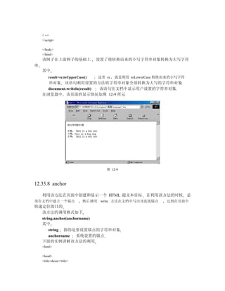 // -->
    </script>

    </body>
    </html>
    该例子在上面例子的基础上                   设置了将转换而来的小写字符串对象转换为大写字符
串
    其中
         result=re.toUpperCase()   这里 re   就是利用 toLowerCase 转换而来的小写字符
      串对象 该语句利用设置的方法将字符串对象全部转换为大写的字符串对象
      document.writeln(result) 该语句在文档中显示用户设置的字符串对象
    在浏览器中 该页面的显示情况如图 12-9 所示




                                      图 12-9



12.35.8 anchor

    利用该方法在页面中创建和显示一个 HTML 超文本目标                       在利用该方法的时候         必
须在文档中建立一个锚点                  然后调用 write 方法在文档中写出该连接锚点         达到在页面中
快速定位的目的
  该方法的调用格式如下
  string.anchor(anchorname)
  其中
      string 指的是要设置锚点的字符串对象
      anchorname    系统设置的锚点
  下面的实例讲解该方法的利用
    <html>

    <head>
    <title>daxie</title>
 