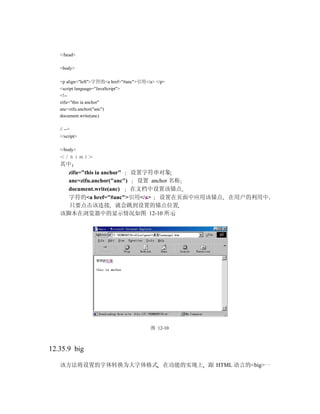 </head>

   <body>

   <p align="left">字符的<a href="#anc">引用</a> </p>
   <script language="JavaScript">
   <!--
   zifu="this ia anchor"
   anc=zifu.anchor("anc")
   document.write(anc)

   // -->
   </script>

   </body>
   ＜／ｈｔｍｌ＞
   其中
     zifu="this ia anchor"  设置字符串对象
     anc=zifu.anchor("anc")  设置 anchor 名称
     document.write(anc)    在文档中设置该锚点
     字符的<a href="#anc">引用</a> 设置在页面中应用该锚点          在用户的利用中
     只要点击该连接 就会跳到设置的锚点位置
   该脚本在浏览器中的显示情况如图 12-10 所示




                                         图 12-10



12.35.9 big

   该方法将设置的字体转换为大字体格式 在功能的实现上 跟 HTML 语言的<big>一
 