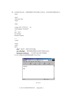 样   在页面中显示时 会将设置的字符串对象大号显示 该方法的应用格式如下
    <html>

    <head>
    <title>daxie</title>
    </head>

    <body>

    <p align="left">字符的引用          </p>
    <script language="JavaScript">
    <!--
    zifu=" 您好"
    anc=zifu.big()
    document.write(anc)

    // -->
    </script>

    </body>
    </html>
    其中
      zifu=" 您好" 设置字符串对象
      anc=zifu.big()  调用系统设置的方法将字体放大显示
      document.write(anc) 在文档中显示用户的设置
    在 IE 中浏览该页面的情况如图 12-11 所示




                                          图 12-11



                与上面方法功能设置相似的还有            string.small（）
 