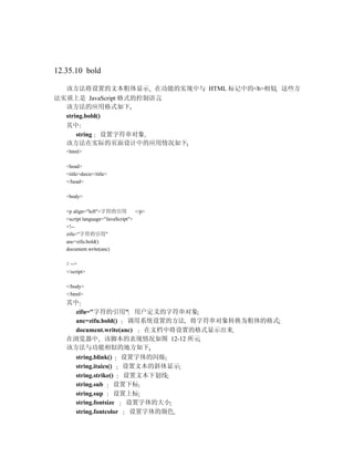 12.35.10 bold

   该方法将设置的文本粗体显示 在功能的实现中与 HTML 标记中的<b>相似 这些方
法实质上是 JavaScript 格式的控制语言
  该方法的应用格式如下
  string.bold()
  其中
      string 设置字符串对象
  该方法在实际的页面设计中的应用情况如下
   <html>

   <head>
   <title>daxie</title>
   </head>

   <body>

   <p align="left">字符的引用          </p>
   <script language="JavaScript">
   <!--
   zifu="字符的引用"
   anc=zifu.bold()
   document.write(anc)

   // -->
   </script>

   </body>
   </html>
   其中
     zifu="字符的引用" 用户定义的字符串对象
     anc=zifu.bold()  调用系统设置的方法 将字符串对象转换为粗体的格式
     document.write(anc) 在文档中将设置的格式显示出来
   在浏览器中 该脚本的表现情况如图 12-12 所示
   该方法与功能相似的地方如下
        string.blink() 设置字体的闪烁
        string.itaics()  设置文本的斜体显示
        string.strike()   设置文本下划线
        string.sub      设置下标
        string.sup      设置上标
        string.fontsize   设置字体的大小
        string.fontcolor   设置字体的颜色
 