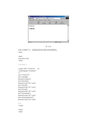 图 12-12

在如下的例子中 系统地看看这些格式的设置情况
<html>

<head>
<title>daxie</title>
</head>

＜ｂｏｄｙ＞

<p align="left">字符的引用          </p>
<script language="JavaScript">
<!--
zifu="字符的引用"
anc1=zifu.bold()
document.write(anc1)
anc2=zifu.italics()
document.write("<br>"+anc2)
anc3=zifu.sub()
document.write("<br>"+anc3)
anc4=zifu.sup()
document.write("<br>"+anc4)
anc5=zifu.fontsize(7)
document.write("<br>"+anc5)
anc6=zifu.fontcolor("red")
document.write("<br>"+anc6)

// -->
</script>

</body>
</html>
 