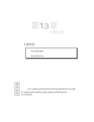 第13章
                                      日期对象


       主要内容

               时间对象的属性

               时间对象的方法




本
章
            本章主要通过具体的实例来介绍时间对象的设置以及该对象
导
    的 setYear setTime getTime getDay getDate getMonth getYear
读
    等方法的运用
 