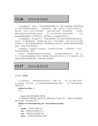 13.36           时间对象的属性

    在 JavaScript 中     提供了一些处理日期的对象和方法 通过 JavaScript 日期对象的帮
助   您可以提取系统内部的时间                 设置新的时间     通常   我们会在一些页面上看到用户设
置的时钟      它给人一种非常专业的感觉                  当您在页面中设置了一些分时的问候     中文的星
期格式或者是动态的时钟的格式的时候                       您一定会对页面设计有更深入的理解      一定对
JavaScript 脚本编程有了理性的认识 这样也深入 JavaScript 程序设计了
    在 JavaScript 中 将 date 作为一个对象来理解时 用户还需在使用的时候加以定义
先定义一个日期对象实体 一般就将 Date 认为一个时间关键字 在用户定义了用户的时
间对象之后 就可以设置系统的时间 调用系统预定义的方法 设置用户想要设置的时间
效果 开发有关时间的系统了
    日期对象属于           JavaScript 的内建对象    该对象没有任何属性   但系统设置了一些方法
来实现时间的设置 修改
    在系统中       虽然我们看到的是实际时间的显示               但是系统存储的时间却是    1970 年 1
月 1 日午夜算起的毫秒数 所以在日期对象中禁止使用 1970 年 1 月 1 日前的时间 下面
我们来看看时间对象的设置 时间对象方法的操作



13.37           时间对象的设置


13.37.1 NEW

    在 JavaScript 中     日期对象的设置要利用到一个关键字 new          这个 new 关键字的运用
在 JavaScript 中相当有用            对于新对象的创建都要利用到该关键字       对于日期对象的创建
的格式如下
    thisday=new Date      .
    其中


     thisday 是我们新创建的日期对象
  对于新创建的日期对象 我们就可以在脚本设计中直接应用了 如果要日期对象跟上
相应的参数 那么其格式如下
  thisday=new Date(month day,year hours:minutes:seconds)
  其中
       month 设置新日期的月份
       day 设置新日期对象的日子
       year 设置新日期对象的年份
       hours 设置新日期对象的小时数
 
