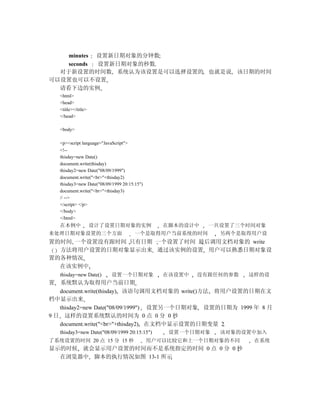 minutes 设置新日期对象的分钟数
    seconds 设置新日期对象的秒数
  对于新设置的时间数 系统认为该设置是可以选择设置的 也就是说 该日期的时间
可以设置也可以不设置
  请看下边的实例
    <html>
    <head>
    <title></title>
    </head>

    <body>

    <p><script language="JavaScript">
    <!--
    thisday=new Date()
    document.write(thisday)
    thisday2=new Date("08/09/1999")
    document.write("<br>"+thisday2)
    thisday3=new Date("08/09/1999 20:15:15")
    document.write("<br>"+thisday3)
    // -->
    </script> </p>
    </body>
    </html>
    在本例中              设计了设置日期对象的实例                在脚本的设计中   一共设置了三个时间对象
来处理日期对象设置的三个方面                          一个是取得用户当前系统的时间        另两个是取得用户设
置的时间 一个设置没有跟时间 只有日期 一个设置了时间 最后调用文档对象的 write
  方法将用户设置的日期对象显示出来 通过该实例的设置 用户可以熟悉日期对象设
置的各种情况
  在该实例中
    thisday=new Date()       设置一个日期对象             在该设置中   没有跟任何的参数   这样的设
置  系统默认为取得用户当前日期
   document.write(thisday) 该语句调用文档对象的 write()方法 将用户设置的日期在文
档中显示出来
   thisday2=new Date("08/09/1999") 设置另一个日期对象 设置的日期为 1999 年 8 月
9 日 这样的设置系统默认的时间为 0 点 0 分 0 秒
   document.write("<br>"+thisday2) 在文档中显示设置的日期变量 2
    thisday3=new Date("08/09/1999 20:15:15")       设置一个日期对象   该对象的设置中加入
了系统设置的时间 20 点 15 分 15 秒                        用户可以比较它和上一个日期对象的不同     在系统
显示的时候 就会显示用户设置的时间而不是系统指定的时间 0 点 0 分 0 秒
  在浏览器中 脚本的执行情况如图 13-1 所示
 