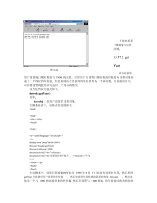 下面来看看
                                                           日期对象方法的
                                                           应用

                                                           13.37.2 get

                                                           Year
                      图13-48
                                                                 该方法获得
用户设置的日期对象值与 1900 的差值 尽管用户在设置日期对象的时候是向日期对象传
递了一个四位的年份值 但是利用该方法获得的年份值却为一个两位数 在页面设计中
可以将设置的值用语句返回一个四位的数字
  该方法的应用格式如下
  dateobj.getYear()
  其中
     dateobj 是用户设置的日期对象
  在脚本设计中 该格式的引用如下
  <html>

  <head>
  <title></title>
  </head>

  <body>

  <p><script language="JavaScript">
  <!--
  thisday=new Date("08/09/1999")
  thisyear=thisday.getYear()
  thisyear1=thisyear+1900
  document.write("<br>"+thisyear)
  document.write("<br>设置的日期年份为         "+thisyear1+"年")
  // -->
  </script> </p>
  </body>
  </html>
  在该脚本中 设置日期对象的年份为 1999 年 8 月 9 日而没有设置时间值 然后利用
getYear 方法获得用户设置的年份值                  然后将获得年份值赋给设置的变量 thisyear     然而该
值为一个与 1900 相比较带来的两位数 然后在设置与 1900 相加 将年份值转换为四位的
 