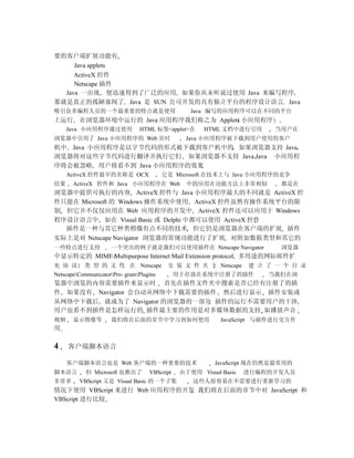 要的客户端扩展功能有
     Java applets
     ActiveX 控件
     Netscape 插件
  Java 一出现 便迅速得到了广泛的应用 如果你从未听说过使用 Java 来编写程序
那就是真正的孤陋寡闻了 Java 是 SUN 公司开发的具有独立平台的程序设计语言 Java
吸引众多编程人员的一个最重要的特点就是使用                              Java 编写的应用程序可以在不同的平台
上运行      在浏览器环境中运行的 Java 应用程序我们称之为 Applets 小应用程序
     Java 小应用程序通过使用             HTML 标签<applet>在       HTML 文档中进行引用      当用户在
浏览器中引用了 Java 小应用程序的 Web 页时                       Java 小应用程序被下载到用户使用的客户
机中 Java 小应用程序是以字节代码的形式被下载到客户机中的 如果浏览器支持 Java
浏览器将对这些字节代码进行翻译并执行它们 如果浏览器不支持 Java Java 小应用程
序将会被忽略 用户将看不到 Java 小应用程序的效果
     ActiveX 控件最早的名称是 OCX                 它是 Microsoft 在技术上与 Java 小应用程序的竞争
结果     ActiveX 控件和 Java 小应用程序在 Web                中的应用在功能方法上非常相似           都是在
浏览器中提供可执行的内容 ActiveX 控件与 Java 小应用程序最大的不同就是 ActiveX 控
件只能在 Microsoft 的 Windows 操作系统中使用 ActiveX 控件虽然有操作系统平台的限
制 但它并不仅仅应用在 Web 应用程序的开发中 ActiveX 控件还可以应用于 Windows
程序设计语言中 如在 Visual Basic 或 Delphi 中都可以使用 ActiveX 控件
  插件是一种与其它种类稍微有点不同的技术 但它仍是浏览器在客户端的扩展 插件
实际上是对 Netscape Navigator 浏览器的常规功能进行了扩展 对附加数据类型和其它的
一些特点进行支持             一个突出的例子就是我们可以使用插件在 Netscape Navigator                 浏览器
中显示特定的 MIME Multipurpose Internet Mail Extension protocol, 多用途的网际邮件扩
充 协 议      类 型 的 文 件 在 Netscape            安 装 文 件 夹 下 Netscape     建 立 了 一 个 目 录
NetscapeCommunicatorPro- gramPlugins        用于存放在系统中注册了的插件           当我们在浏
览器中浏览的内容需要插件来显示时 首先在插件文件夹中搜索是否已经有注册了的插
件 如果没有 Navigator 会自动从网络中下载需要的插件 然后进行显示 插件安装或
从网络中下载后 就成为了 Navigator 的浏览器的一部分 插件的运行不需要用户的干涉
用户也看不到插件是怎样运行的 插件最主要的作用是对多媒体数据的支持 如播放声音
视频     显示图像等         我们将在后面的章节中学习到如何使用                      JavaScript 与插件进行交互作
用

4    客户端脚本语言

     客户端脚本语言也是 Web 客户端的一种重要的技术                            JavaScript 现在仍然是最常用的
脚本语言        但 Microsoft 也推出了        VBScript    由于使用 Visual Basic   进行编程的开发人员
非常多      VBScript 又是 Visual Basic 的一个子集             这些人很容易在不需要进行重新学习的
情况下使用 VBScript 来进行 Web 应用程序的开发 我们将在后面的章节中对 JavaScript 和
VBScript 进行比较
 