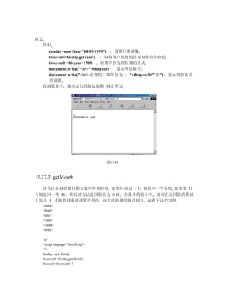 格式
  其中
     thisday=new Date("08/09/1999")  设置日期对象
     thisyear=thisday.getYear()   取得用户设置的日期对象的年份值
     thisyear1=thisyear+1900    设置年份为四位数的格式
     document.write("<br>"+thisyear) 显示两位格式
     document.write("<br> 设置的日期年份为       "+thisyear1+" 年") 显示四位格式
     的设置
   在浏览器中 脚本运行的情况如图 13-2 所示




                                    图13-49



13.37.3 getMonth

  该方法获得设置日期对象中的月份值 如果月份为 1 月 则返回一个零值 如果为 12
月则返回一个 11 所以该方法返回的值为 0-11 在具体的设计中 还可在返回值的基础
上加上 1 才能获得系统设置的月份 该方法的调用格式同上 请看下边的实例
   <html>
   <head>
   <title>
   </title>
   </head>
   <body>

   <p>
   <script language="JavaScript">
   <!--
   thisday=new Date()
   thismonth=thisday.getMonth()
   thismoth=thismonth+1
 