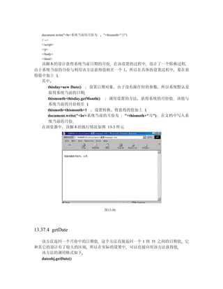 document.write("<br>系统当前的月份为   "+thismoth+"月")
   // -->
   </script>
   </p>
   </body>
   </html>
  该脚本的设计获得系统当前日期的月份 在该设置的过程中 设计了一个转换过程
由于系统当前的月份与利用该方法获得值相差一个 1 所以在具体的设置过程中 要在获
得值中加上 1
  其中
     thisday=new Date()    设置日期对象 由于没有跟任何的参数 所以系统默认是
     取得系统当前的日期
     thismonth=thisday.getMonth() 调用设置的方法 获得系统的月份值 该值与
     系统当前的月份相差 1
     thismoth=thismonth+1    设置转换 将获得的值加上 1
     document.write("<br>系统当前的月份为 "+thismoth+"月") 在文档中写入系
     统当前的月份
   在浏览器中 该脚本的执行情况如图 13-3 所示




                                  图13-50




13.37.4 getDate

  该方法返回一个月份中的日期值 这个方法直接返回一个 1 到 31 之间的日期值 它
和其它的设计有了较大的区别 所以在实际的设置中 可以直接应用该方法获得值
  该方法的调用格式如下
  dateobj.getDate()
 