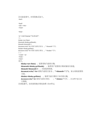 在页面设置中 应用的格式如下
<html>

<head>
<title></title>
</head>

<body>

<p><script language="JavaScript">
<!--
thisday=new Date()
thismonth=thisday.getMonth()
thismoth=thismonth+1
document.write("<br>系统当前的月份为        "+thismoth+"月")
thisdate=thisday.getDate()
document.write("<br>系统当前的日期为        "+thisdate+"号")
// -->
</script> </p>
</body>
</html>
其中
  thisday=new Date()     设置系统当前的日期
  thismonth=thisday.getMonth()   取得用户设置的日期对象的月份值
  thismoth=thismonth+1       月份值的转换
  document.write("<br>系统当前的月份为 "+thismoth+"月") 显示系统设置的
  月份
  thisdate=thisday.getDate()   取得当前日期位于该月的天数
    document.write("<br>系统当前的日期为                  "+thisdate+"号")   在文档中显示该
  日期值
在浏览器中 该页面的执行情况如图 13-4 所示
 